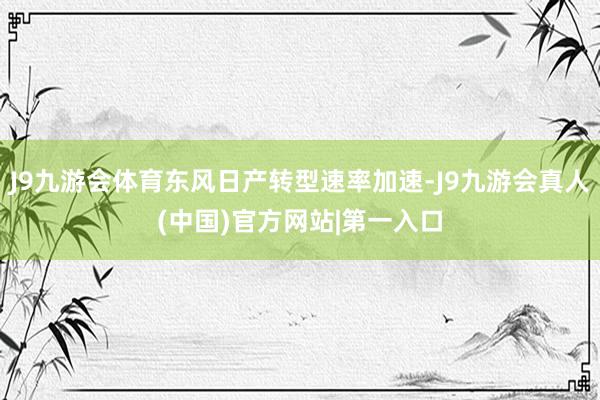 J9九游会体育东风日产转型速率加速-J9九游会真人(中国)官方网站|第一入口
