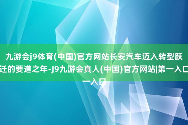 九游会j9体育(中国)官方网站长安汽车迈入转型跃迁的要道之年-J9九游会真人(中国)官方网站|第一入口