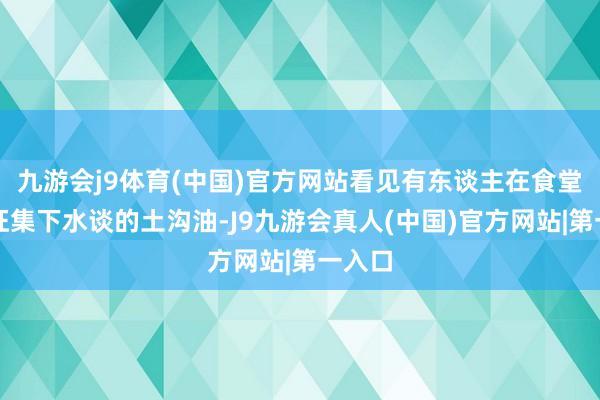 九游会j9体育(中国)官方网站看见有东谈主在食堂隔壁征集下水谈的土沟油-J9九游会真人(中国)官方网站|第一入口
