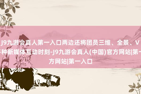 J9九游会真人第一入口两边还将团员三维、全景、VR等多种新媒体互动时刻-J9九游会真人(中国)官方网站|第一入口