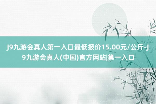 J9九游会真人第一入口最低报价15.00元/公斤-J9九游会真人(中国)官方网站|第一入口