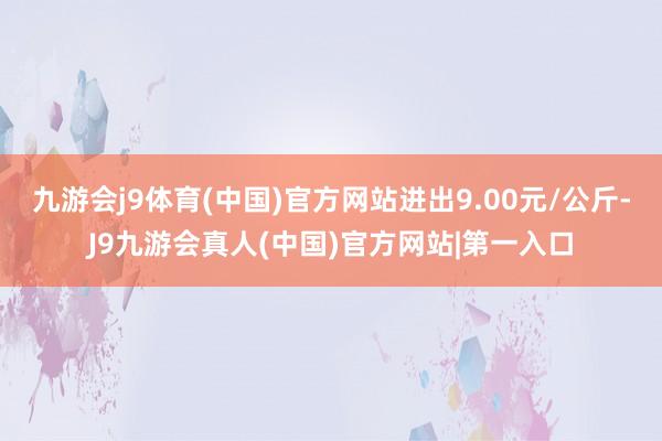 九游会j9体育(中国)官方网站进出9.00元/公斤-J9九游会真人(中国)官方网站|第一入口
