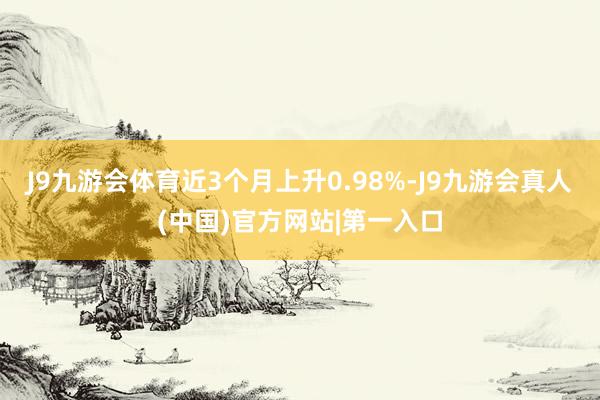 J9九游会体育近3个月上升0.98%-J9九游会真人(中国)官方网站|第一入口