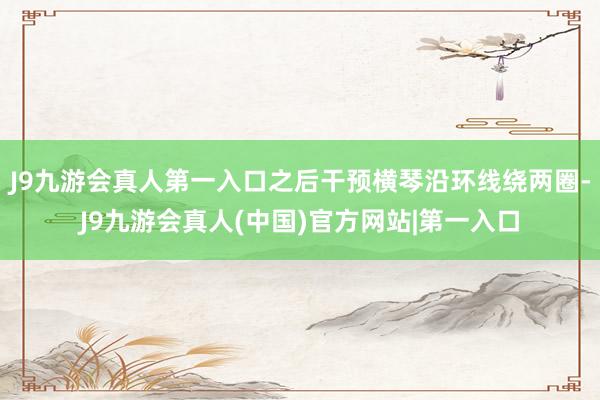 J9九游会真人第一入口之后干预横琴沿环线绕两圈-J9九游会真人(中国)官方网站|第一入口