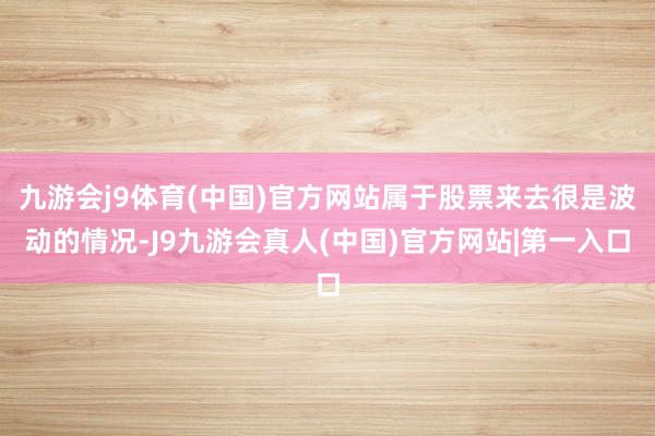 九游会j9体育(中国)官方网站属于股票来去很是波动的情况-J9九游会真人(中国)官方网站|第一入口