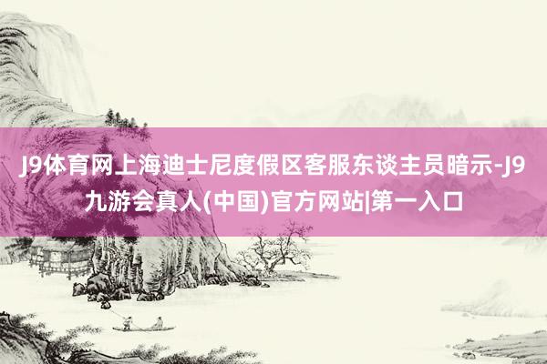 J9体育网上海迪士尼度假区客服东谈主员暗示-J9九游会真人(中国)官方网站|第一入口