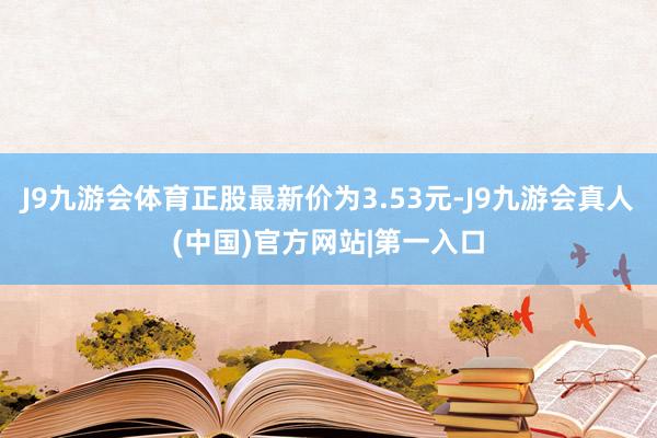 J9九游会体育正股最新价为3.53元-J9九游会真人(中国)官方网站|第一入口