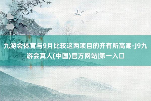 九游会体育与9月比较这两项目的齐有所高潮-J9九游会真人(中国)官方网站|第一入口