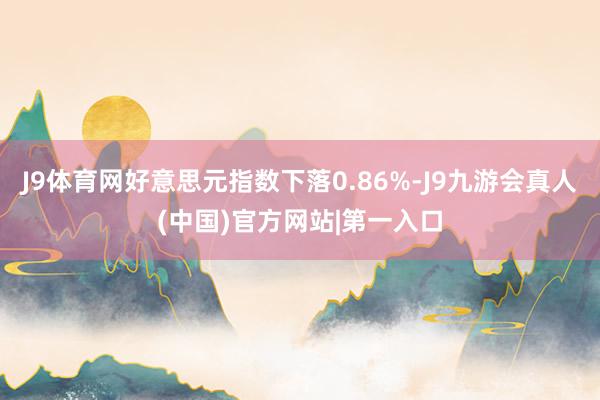 J9体育网好意思元指数下落0.86%-J9九游会真人(中国)官方网站|第一入口