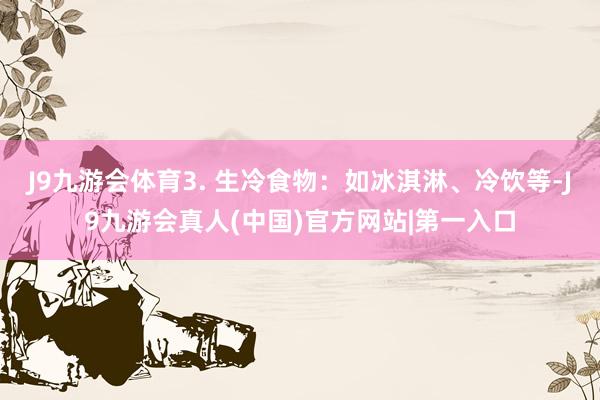 J9九游会体育3. 生冷食物：如冰淇淋、冷饮等-J9九游会真人(中国)官方网站|第一入口