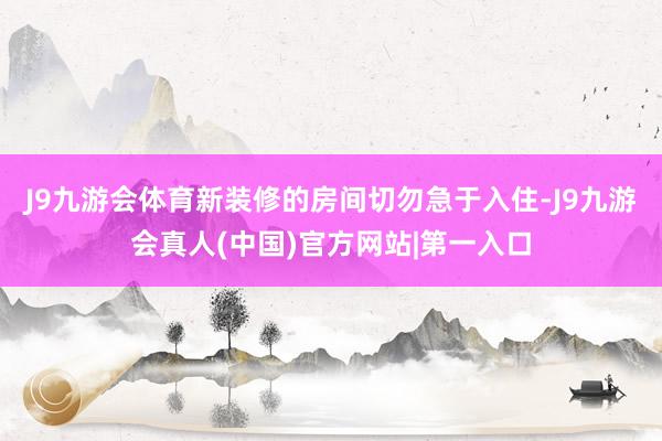 J9九游会体育新装修的房间切勿急于入住-J9九游会真人(中国)官方网站|第一入口