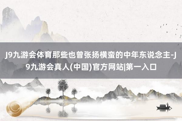 J9九游会体育那些也曾张扬横蛮的中年东说念主-J9九游会真人(中国)官方网站|第一入口