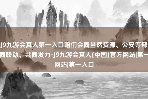 J9九游会真人第一入口咱们会同当然资源、公安等部门协同联动、共同发力-J9九游会真人(中国)官方网站|第一入口