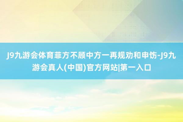 J9九游会体育菲方不顾中方一再规劝和申饬-J9九游会真人(中国)官方网站|第一入口