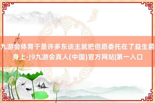 九游会体育于是许多东谈主就把但愿委托在了益生菌身上-J9九游会真人(中国)官方网站|第一入口