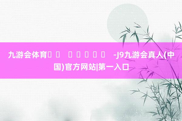 九游会体育		  					  -J9九游会真人(中国)官方网站|第一入口