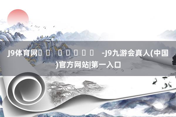 J9体育网		  					  -J9九游会真人(中国)官方网站|第一入口