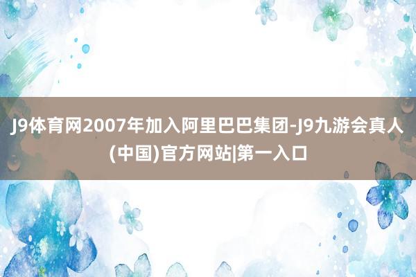 J9体育网2007年加入阿里巴巴集团-J9九游会真人(中国)官方网站|第一入口