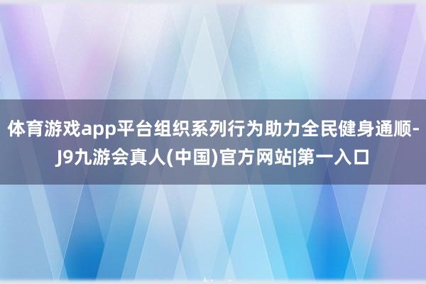 体育游戏app平台组织系列行为助力全民健身通顺-J9九游会真人(中国)官方网站|第一入口
