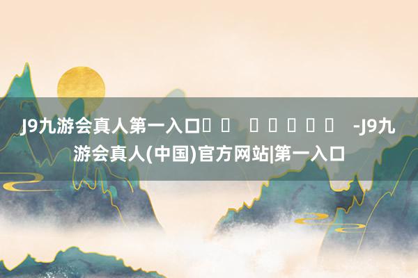 J9九游会真人第一入口		  					  -J9九游会真人(中国)官方网站|第一入口