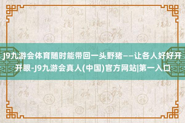 J9九游会体育随时能带回一头野猪——让各人好好开开眼-J9九游会真人(中国)官方网站|第一入口