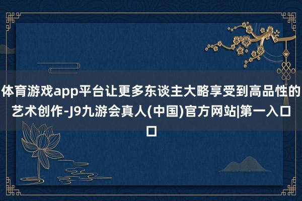体育游戏app平台让更多东谈主大略享受到高品性的艺术创作-J9九游会真人(中国)官方网站|第一入口
