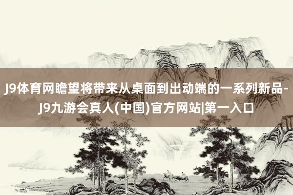 J9体育网瞻望将带来从桌面到出动端的一系列新品-J9九游会真人(中国)官方网站|第一入口