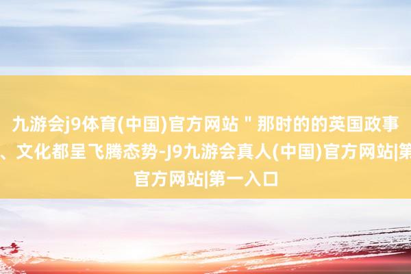 九游会j9体育(中国)官方网站＂那时的的英国政事、经济、文化都呈飞腾态势-J9九游会真人(中国)官方网站|第一入口