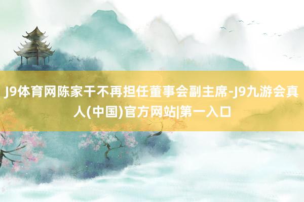 J9体育网陈家干不再担任董事会副主席-J9九游会真人(中国)官方网站|第一入口