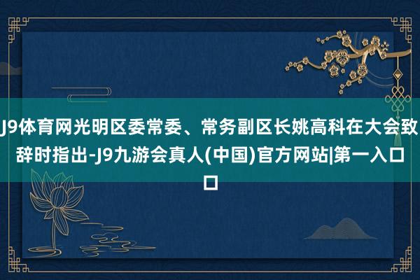 J9体育网光明区委常委、常务副区长姚高科在大会致辞时指出-J9九游会真人(中国)官方网站|第一入口