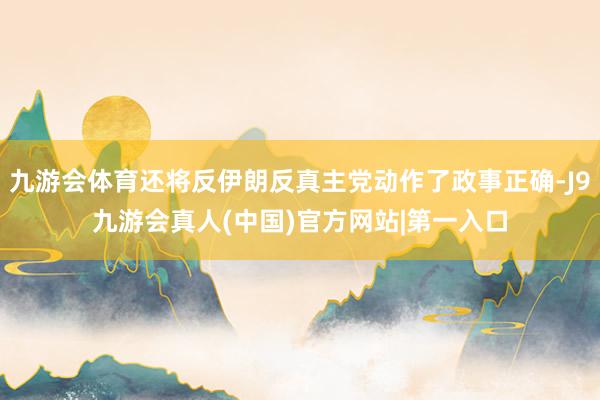 九游会体育还将反伊朗反真主党动作了政事正确-J9九游会真人(中国)官方网站|第一入口