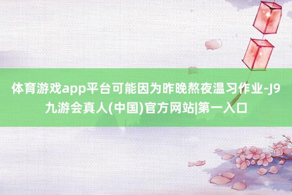 体育游戏app平台可能因为昨晚熬夜温习作业-J9九游会真人(中国)官方网站|第一入口