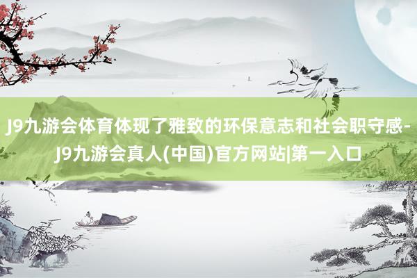 J9九游会体育体现了雅致的环保意志和社会职守感-J9九游会真人(中国)官方网站|第一入口