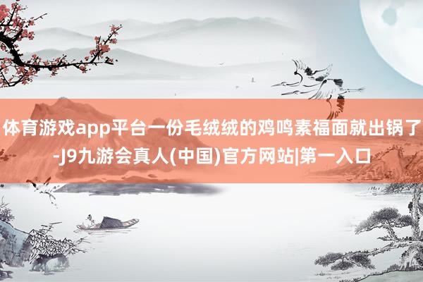 体育游戏app平台一份毛绒绒的鸡鸣素福面就出锅了-J9九游会真人(中国)官方网站|第一入口