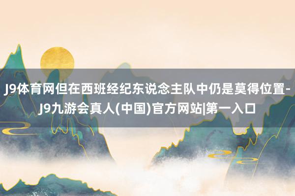 J9体育网但在西班经纪东说念主队中仍是莫得位置-J9九游会真人(中国)官方网站|第一入口