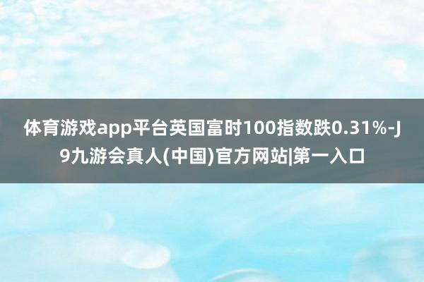 体育游戏app平台英国富时100指数跌0.31%-J9九游会真人(中国)官方网站|第一入口