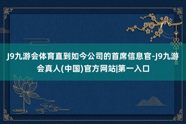 J9九游会体育直到如今公司的首席信息官-J9九游会真人(中国)官方网站|第一入口