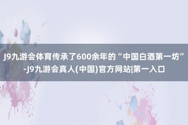 J9九游会体育传承了600余年的“中国白酒第一坊”-J9九游会真人(中国)官方网站|第一入口