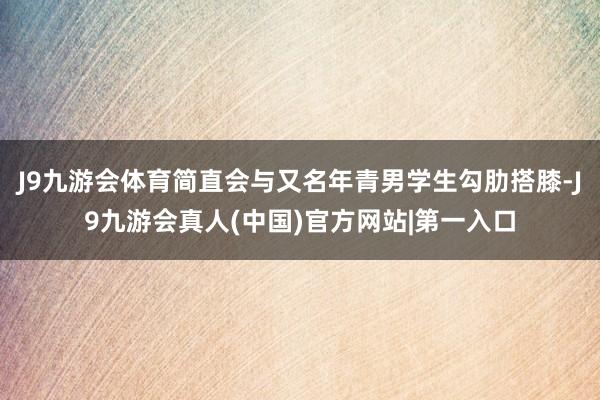 J9九游会体育简直会与又名年青男学生勾肋搭膝-J9九游会真人(中国)官方网站|第一入口