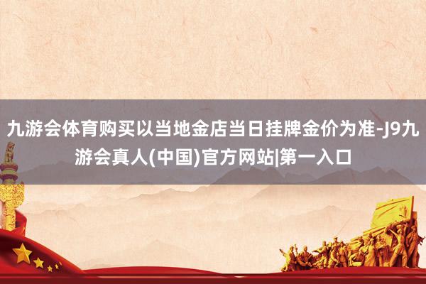 九游会体育购买以当地金店当日挂牌金价为准-J9九游会真人(中国)官方网站|第一入口