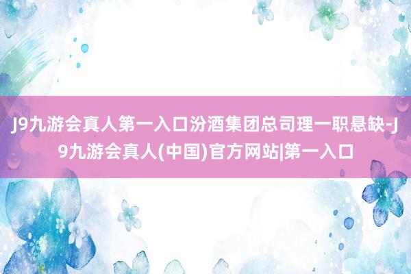 J9九游会真人第一入口汾酒集团总司理一职悬缺-J9九游会真人(中国)官方网站|第一入口