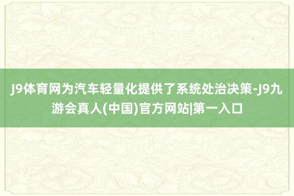 J9体育网为汽车轻量化提供了系统处治决策-J9九游会真人(中国)官方网站|第一入口