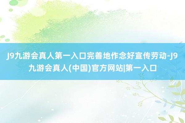 J9九游会真人第一入口完善地作念好宣传劳动-J9九游会真人(中国)官方网站|第一入口