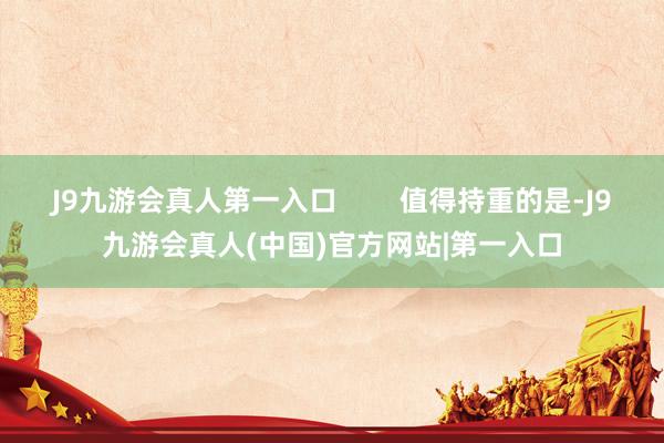 J9九游会真人第一入口        值得持重的是-J9九游会真人(中国)官方网站|第一入口
