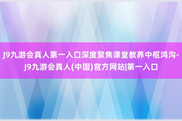 J9九游会真人第一入口深度聚焦课堂教养中枢鸿沟-J9九游会真人(中国)官方网站|第一入口