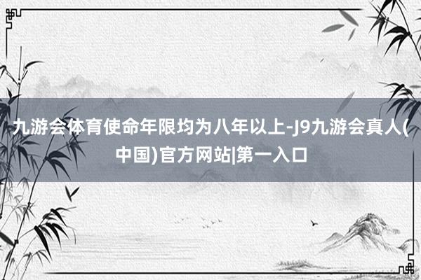 九游会体育使命年限均为八年以上-J9九游会真人(中国)官方网站|第一入口