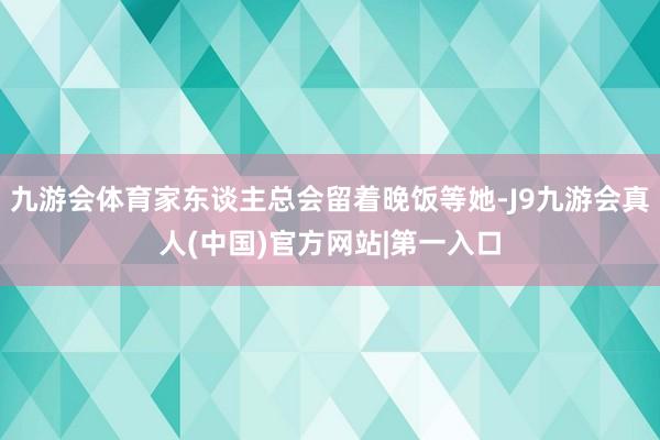 九游会体育家东谈主总会留着晚饭等她-J9九游会真人(中国)官方网站|第一入口