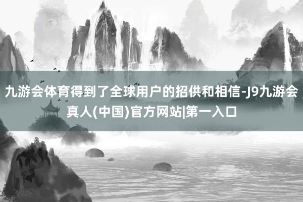 九游会体育得到了全球用户的招供和相信-J9九游会真人(中国)官方网站|第一入口