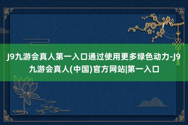 J9九游会真人第一入口通过使用更多绿色动力-J9九游会真人(中国)官方网站|第一入口
