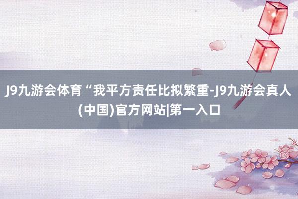 J9九游会体育“我平方责任比拟繁重-J9九游会真人(中国)官方网站|第一入口